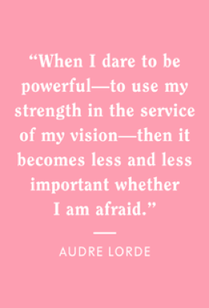 "When I dare to be powerful - to use my strength in the service of my vision - then it becomes less and less important whether I am afraid." - Audrey Lorde