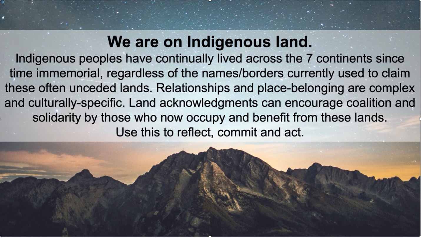 We are on indigenous land. Indigenous peoples have continually lives across the 7 continents since time immemorial, regardless of the names/border currently used to claim theses often unceded lands. Relationships and place-belonging are complex and culturally-specific. Land acknowledgements can encourage coalition and solidarity by those who now occupy and benefit from these lands. Use this to reflect, commit and act.