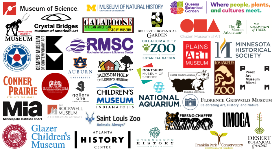Logos of the following organizations: Arkansas State University Museum; Atlanta History Center; Bellevue Botanical Garden; Carter County Museum; Chazen Art Museum; Children’s Museum of Indianapolis; Conner Prairie; Cradle of Aviation Museum and Education Center; Crystal Bridges Museum of American Art; Desert Botanical Garden; Florence Griswold Museum; Franklin Park Conservatory and Botanical Garden; Fresno Chaffee Zoo; Gallery One; Greensboro History Museum; Jackson Hole Children’s Museum; Jule Collins Smith Museum of Fine Arts at Auburn University; Kemper Museum of Contemporary Art; Los Angeles Zoo and Botanical Gardens; Minneapolis Institute of Art; Minnesota Historical Society, Minnesota History Center; Molly Brown House Museum; Montshire Museum of Science; Museum of Science, Boston; National Aquarium; Oklahoma City Zoo and Botanical Garden; Pérez Art Museum Miami; Plains Art Museum; Queens Botanical Garden; Rochester Museum and Science Center; Rockwell Museum; San Diego Chinese Historical Society and Museum; St. Louis Zoo; The Calaboose African American History Museum; The Glazer Children’s Museum; The Morton Arboretum; University of Michigan Museum of Natural History; Utah Museum of Contemporary Art.