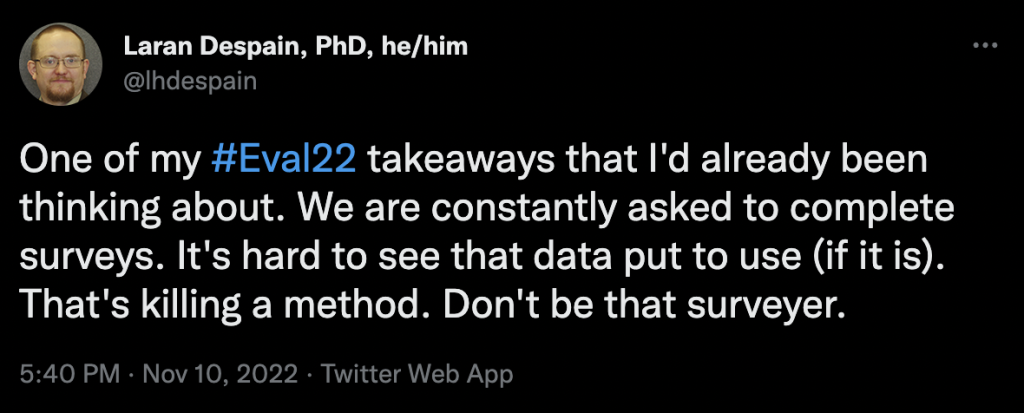 One of my #Eval22 takeaways that I'd already been thinking about. We are constantly asked to complete surveys. It's hard to see that data put to use (if it is). That's killing a method. Don't be that surveyer.