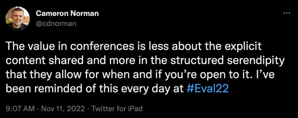 The value in conferences is less about the explicit content shared and more in the structured serendipity that they allow for when and if you’re open to it. I’ve been reminded of this every day at #Eval22